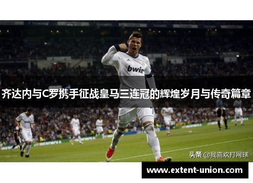 齐达内与C罗携手征战皇马三连冠的辉煌岁月与传奇篇章