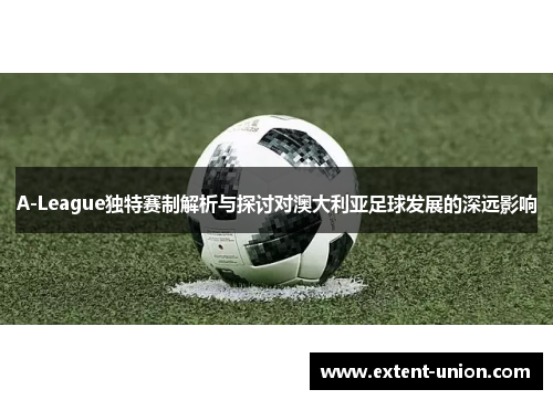 A-League独特赛制解析与探讨对澳大利亚足球发展的深远影响