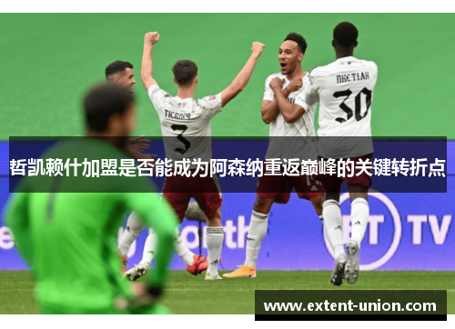哲凯赖什加盟是否能成为阿森纳重返巅峰的关键转折点
