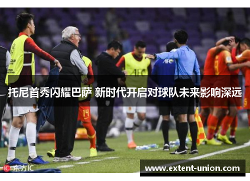 托尼首秀闪耀巴萨 新时代开启对球队未来影响深远