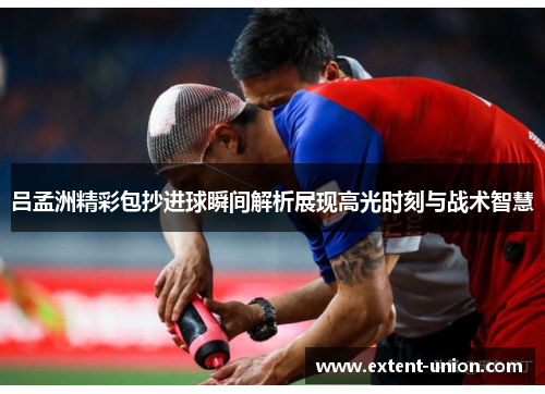 吕孟洲精彩包抄进球瞬间解析展现高光时刻与战术智慧