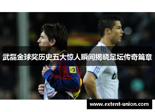 武磊金球奖历史五大惊人瞬间揭晓足坛传奇篇章