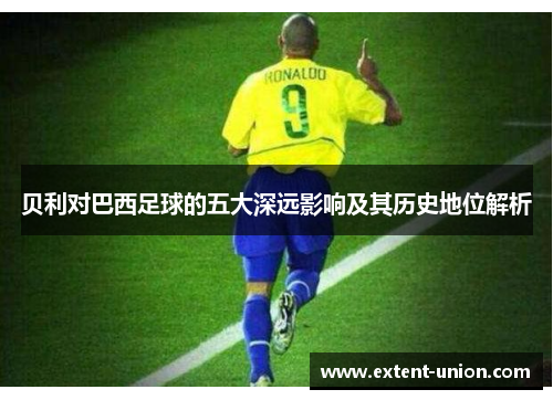 贝利对巴西足球的五大深远影响及其历史地位解析